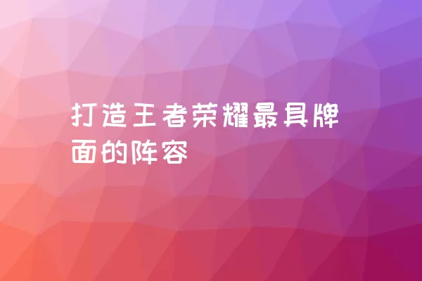 打造王者荣耀最具牌面的阵容