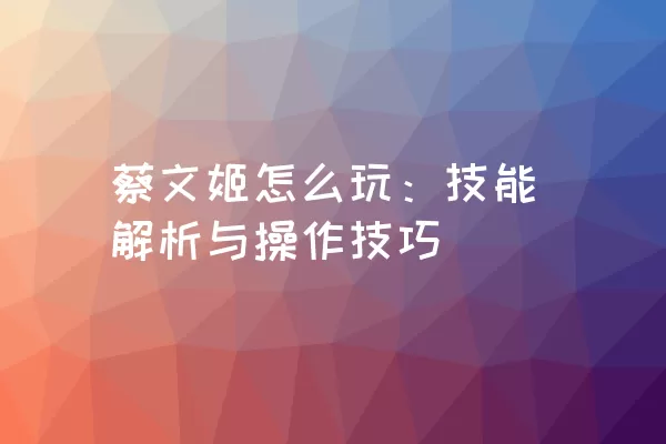 蔡文姬怎么玩：技能解析与操作技巧