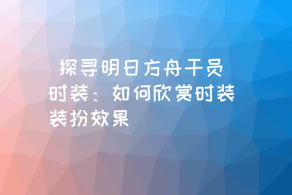  探寻明日方舟干员时装：如何欣赏时装装扮效果