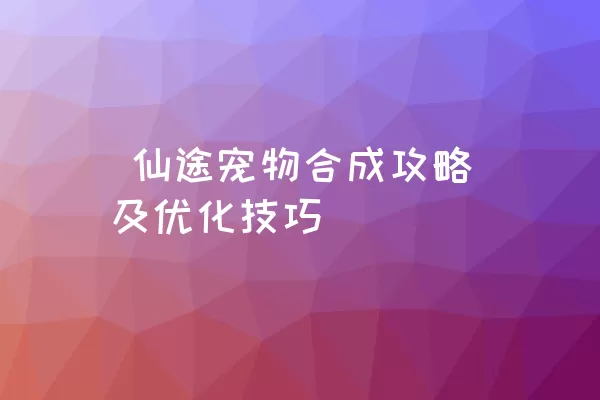  仙途宠物合成攻略及优化技巧