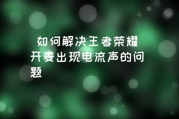  如何解决王者荣耀开麦出现电流声的问题